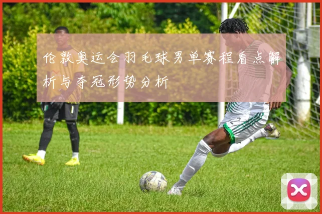 伦敦奥运会羽毛球男单赛程看点解析与夺冠形势分析