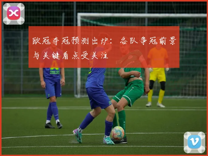 欧冠夺冠预测出炉:各队争冠前景与关键看点受关注