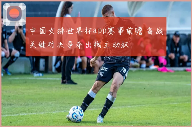 中国女排世界杯app赛事前瞻 备战关键对决争夺出线主动权