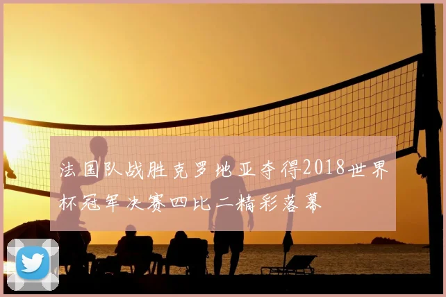 法国队战胜克罗地亚夺得2018世界杯冠军决赛四比二精彩落幕