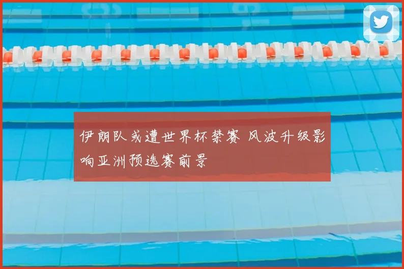 伊朗队或遭世界杯禁赛 风波升级影响亚洲预选赛前景
