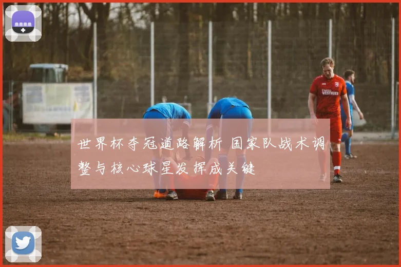 世界杯夺冠道路解析 国家队战术调整与核心球星发挥成关键