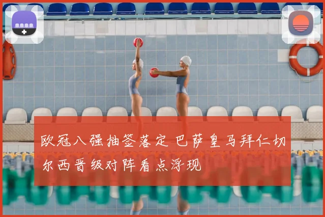 欧冠八强抽签落定 巴萨皇马拜仁切尔西晋级对阵看点浮现