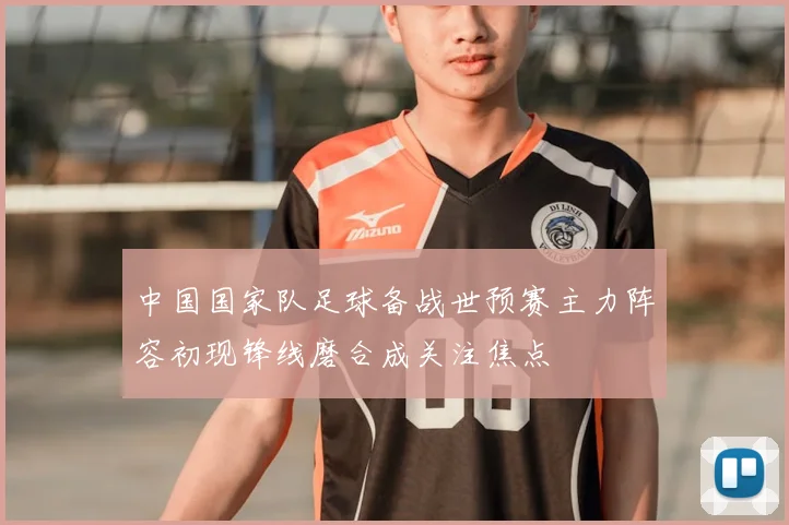 中国国家队足球备战世预赛主力阵容初现锋线磨合成关注焦点