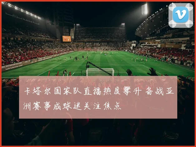 卡塔尔国家队直播热度攀升 备战亚洲赛事成球迷关注焦点