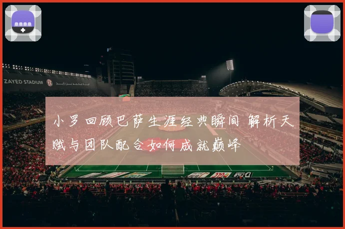 小罗回顾巴萨生涯经典瞬间 解析天赋与团队配合如何成就巅峰