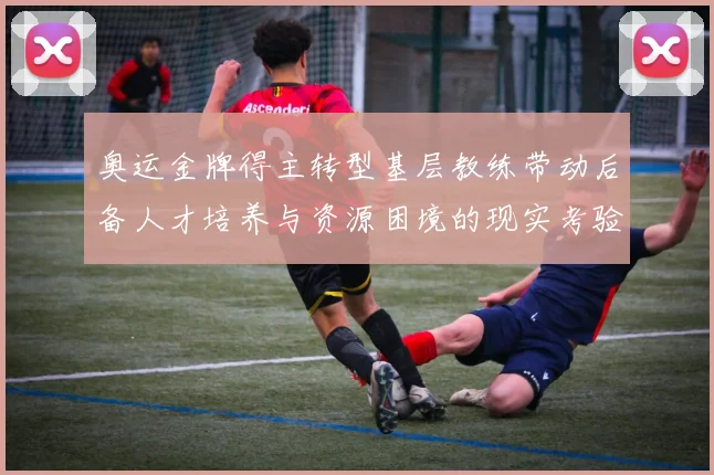 奥运金牌得主转型基层教练带动后备人才培养与资源困境的现实考验