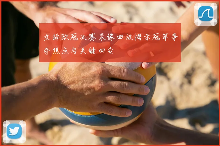 女排欧冠决赛录像回放揭示冠军争夺焦点与关键回合