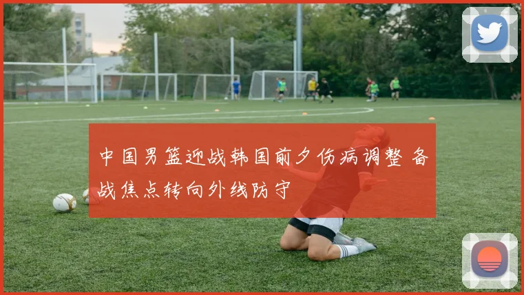 中国男篮迎战韩国前夕伤病调整 备战焦点转向外线防守