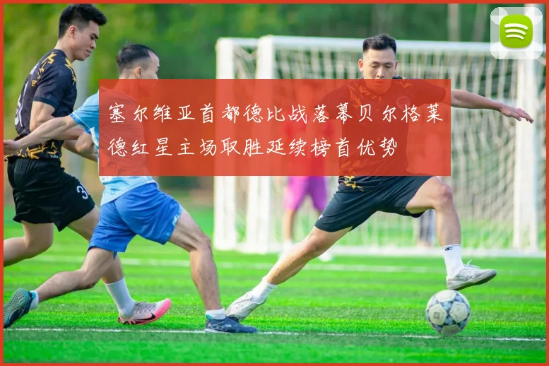 塞尔维亚首都德比战落幕贝尔格莱德红星主场取胜延续榜首优势