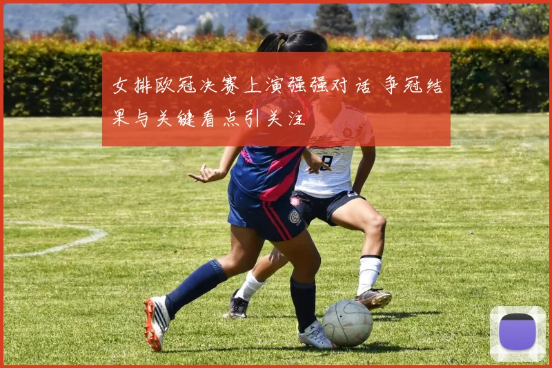 女排欧冠决赛上演强强对话 争冠结果与关键看点引关注