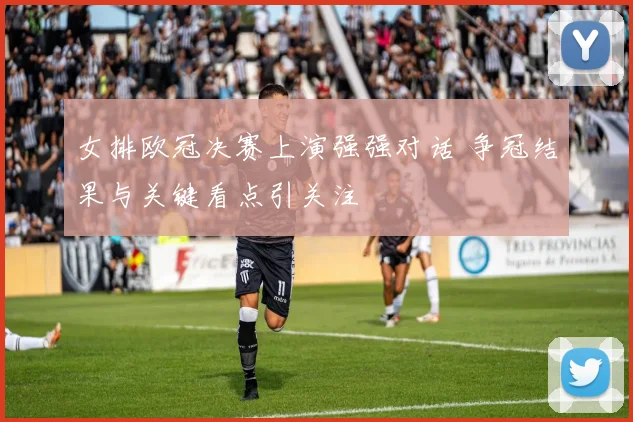 女排欧冠决赛上演强强对话 争冠结果与关键看点引关注