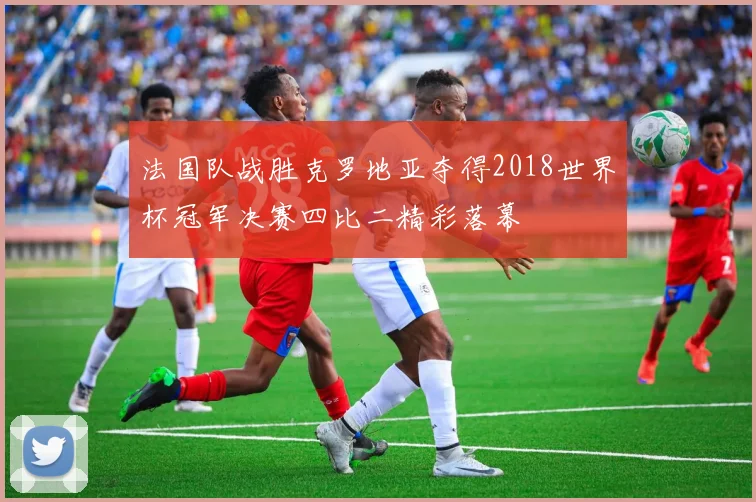 法国队战胜克罗地亚夺得2018世界杯冠军决赛四比二精彩落幕