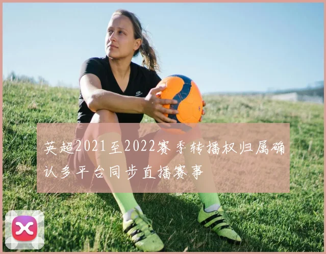 英超2021至2022赛季转播权归属确认多平台同步直播赛事