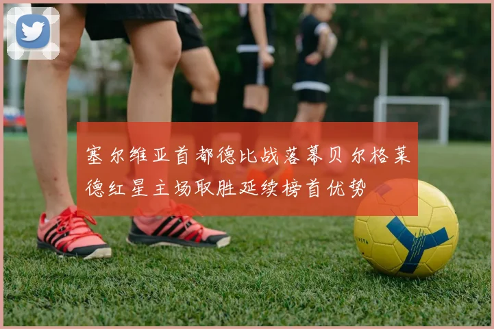 塞尔维亚首都德比战落幕贝尔格莱德红星主场取胜延续榜首优势