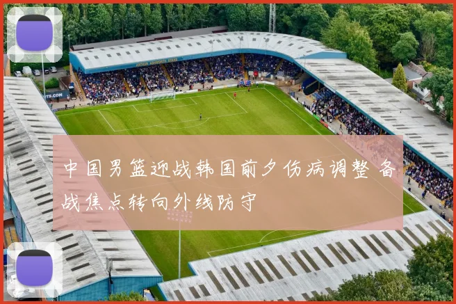 中国男篮迎战韩国前夕伤病调整 备战焦点转向外线防守